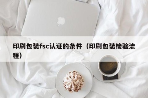 印刷包装fsc认证的条件（印刷包装检验流程）