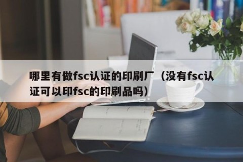 哪里有做fsc认证的印刷厂（没有fsc认证可以印fsc的印刷品吗）