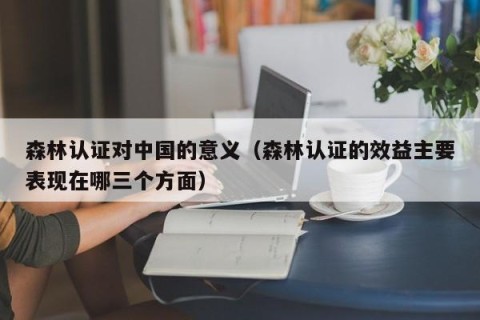 森林认证对中国的意义（森林认证的效益主要表现在哪三个方面）