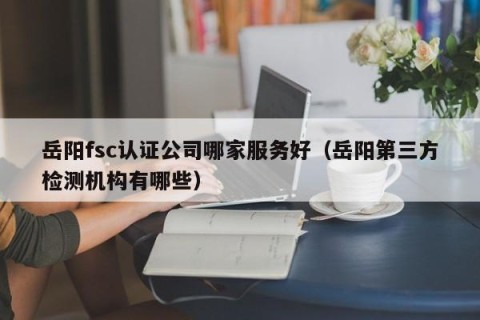 岳阳fsc认证公司哪家服务好（岳阳第三方检测机构有哪些）