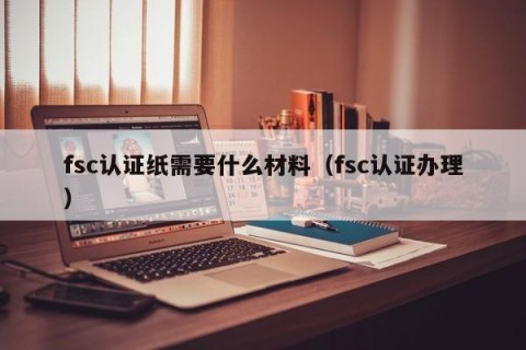 fsc认证纸需要什么材料（fsc认证办理）