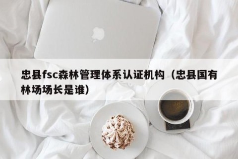 忠县fsc森林管理体系认证机构（忠县国有林场场长是谁）