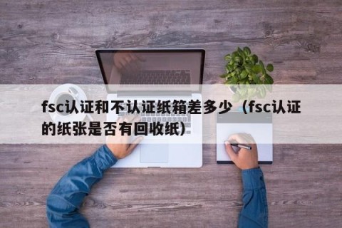 fsc认证和不认证纸箱差多少（fsc认证的纸张是否有回收纸）