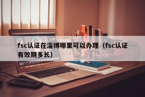 fsc认证在淄博哪里可以办理（fsc认证有效期多长）