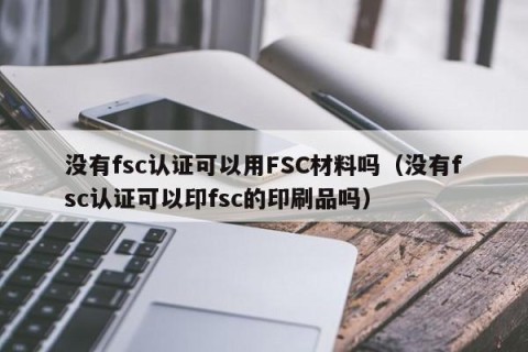 没有fsc认证可以用FSC材料吗（没有fsc认证可以印fsc的印刷品吗）