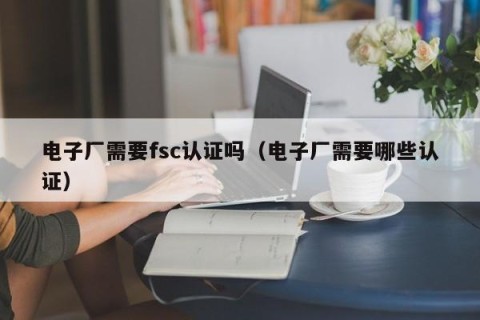 电子厂需要fsc认证吗（电子厂需要哪些认证）