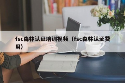 fsc森林认证培训视频（fsc森林认证费用）