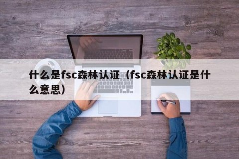 什么是fsc森林认证（fsc森林认证是什么意思）