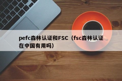 pefc森林认证和FSC（fsc森林认证在中国有用吗）