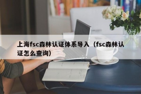 上海fsc森林认证体系导入（fsc森林认证怎么查询）