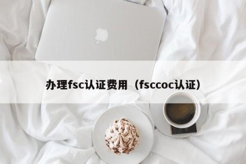 办理fsc认证费用（fsccoc认证）