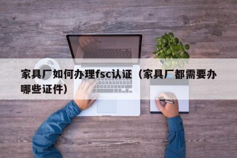 家具厂如何办理fsc认证（家具厂都需要办哪些证件）
