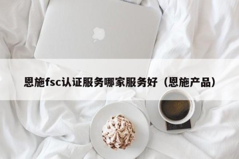 恩施fsc认证服务哪家服务好（恩施产品）