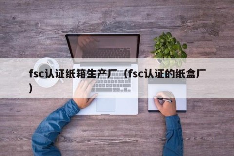 fsc认证纸箱生产厂（fsc认证的纸盒厂）