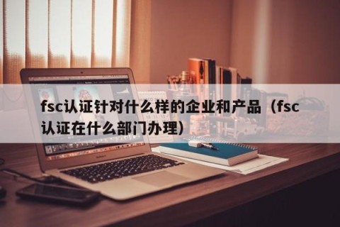 fsc认证针对什么样的企业和产品（fsc认证在什么部门办理）