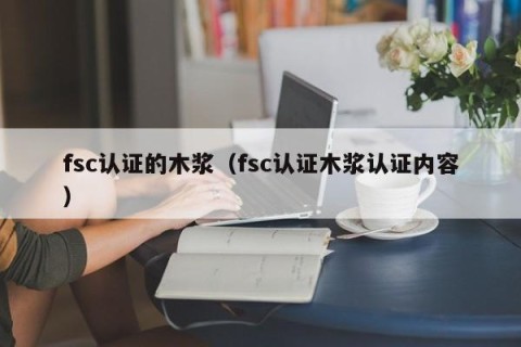fsc认证的木浆（fsc认证木浆认证内容）
