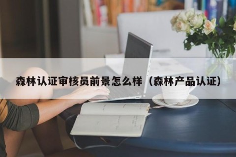 森林认证审核员前景怎么样（森林产品认证）