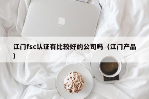 江门fsc认证有比较好的公司吗（江门产品）