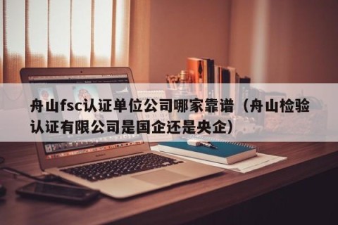 舟山fsc认证单位公司哪家靠谱（舟山检验认证有限公司是国企还是央企）