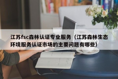 江苏fsc森林认证专业服务（江苏森林生态环境服务认证市场的主要问题有哪些）