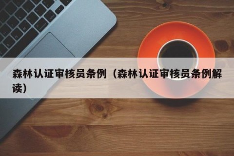 森林认证审核员条例（森林认证审核员条例解读）