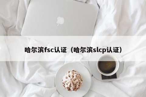哈尔滨fsc认证（哈尔滨slcp认证）