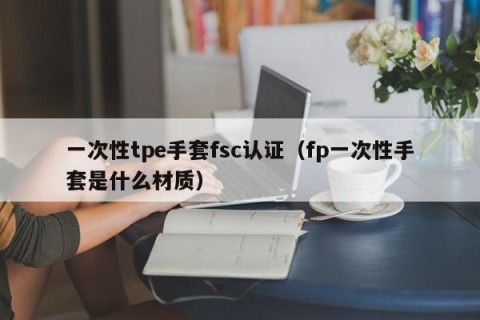 一次性tpe手套fsc认证（fp一次性手套是什么材质）
