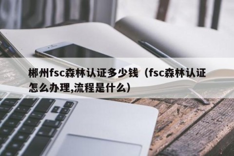郴州fsc森林认证多少钱（fsc森林认证怎么办理,流程是什么）