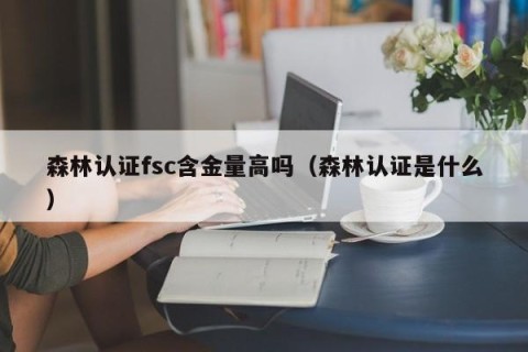 森林认证fsc含金量高吗（森林认证是什么）