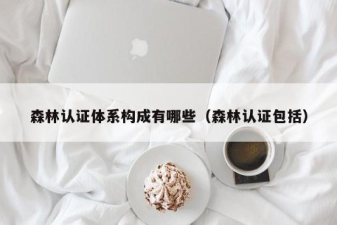 森林认证体系构成有哪些（森林认证包括）