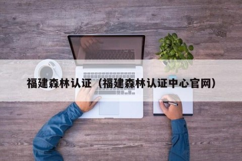 福建森林认证（福建森林认证中心官网）