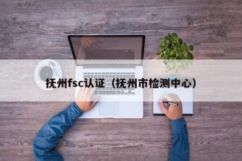 抚州fsc认证（抚州市检测中心）