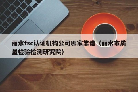 丽水fsc认证机构公司哪家靠谱（丽水市质量检验检测研究院）