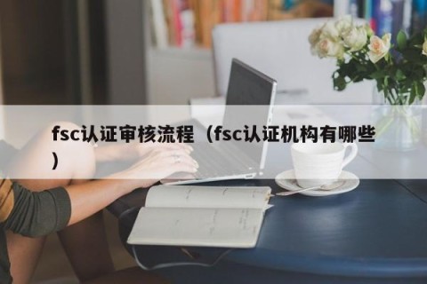 fsc认证审核流程（fsc认证机构有哪些）
