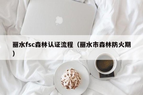 丽水fsc森林认证流程（丽水市森林防火期）