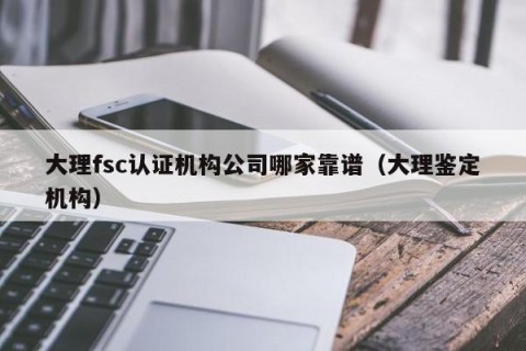 大理fsc认证机构公司哪家靠谱（大理鉴定机构）