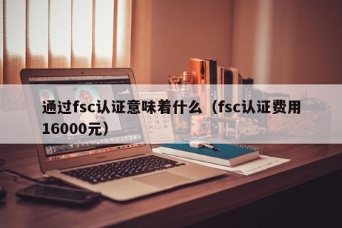 通过fsc认证意味着什么（fsc认证费用16000元）