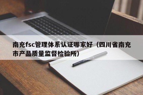 南充fsc管理体系认证哪家好（四川省南充市产品质量监督检验所）