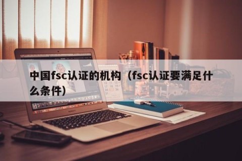 中国fsc认证的机构（fsc认证要满足什么条件）