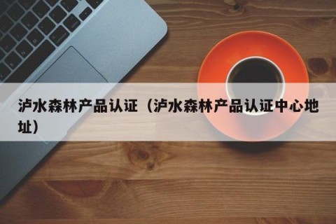 泸水森林产品认证（泸水森林产品认证中心地址）