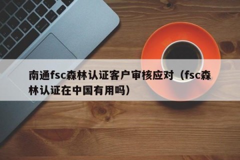 南通fsc森林认证客户审核应对（fsc森林认证在中国有用吗）