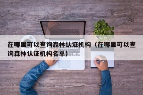 在哪里可以查询森林认证机构（在哪里可以查询森林认证机构名单）