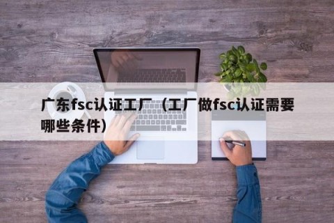 广东fsc认证工厂（工厂做fsc认证需要哪些条件）