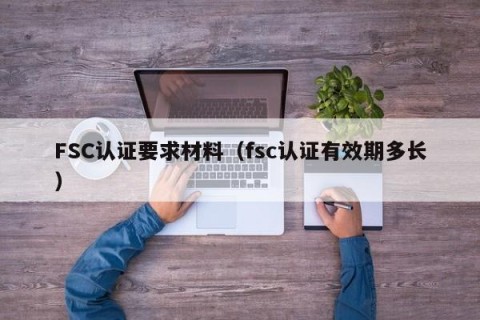 FSC认证要求材料（fsc认证有效期多长）