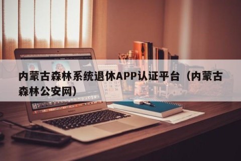 内蒙古森林系统退休APP认证平台（内蒙古森林公安网）