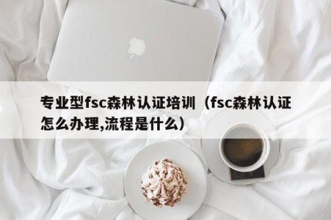专业型fsc森林认证培训（fsc森林认证怎么办理,流程是什么）