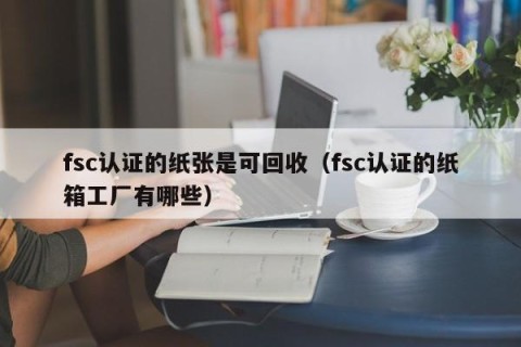 fsc认证的纸张是可回收（fsc认证的纸箱工厂有哪些）