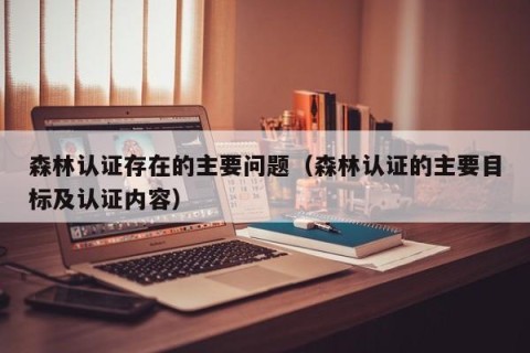 森林认证存在的主要问题（森林认证的主要目标及认证内容）