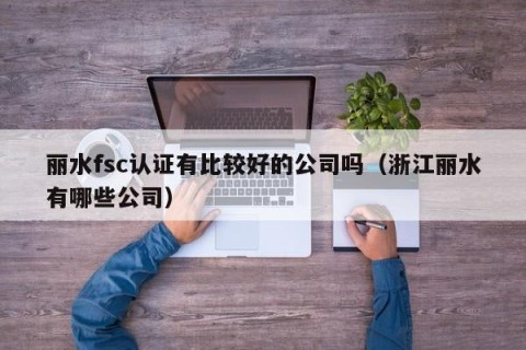 丽水fsc认证有比较好的公司吗（浙江丽水有哪些公司）