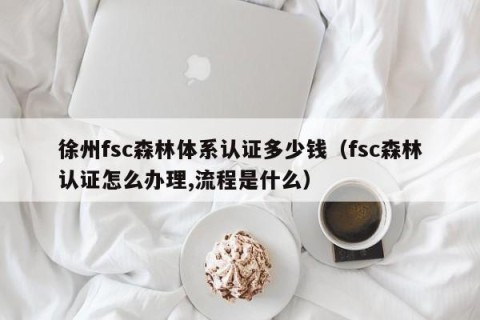 徐州fsc森林体系认证多少钱（fsc森林认证怎么办理,流程是什么）